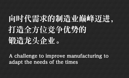 向時(shí)代需求的制造業(yè)巔峰邁進(jìn)，打造全方位競(jìng)爭(zhēng)優(yōu)勢(shì)的鍛造龍頭企業(yè)。 A challenge to improve manufacturing to adapt the needs of the times
